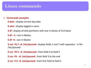  Commands examples
$ date : display current day date
$ who : display logged in users
$ df : display all disk partitions with size in blocks of 512 bytes
$ df – k : size in Kbytes
$ df –h : size in Gbytes
$ cut –f1,7 –d: /etc/passwd : display fields 1 and 7 with separator : in file
/etc/passwd
$ cut –f3-5 –d: /etc/passwd : from field 3 to field 5
$ cut –f3- –d: /etc/passwd : from field 3 to the end
$ cut –f-3 –d: /etc/passwd : from first field to field 3
Linux commands
22
 
