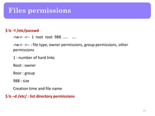 $ ls –l /etc/passwd
-rw-r- -r-- 1 root root 988 ….. ….
-rw-r- -r-- : file type, owner permissions, group permissions, other
permissions
1 : number of hard links
Root : owner
Roor : group
988 : size
Creation time and file name
$ ls –d /etc/ : list directory permissions
Files permissions
25
 