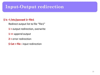 $ ls –l /etc/passwd 1> file1
Redirect output list to file “file1”
1 > output redirection, overwrite
1 >> append output
2 > error redirection
$ Cat < file : input redirection
Input-Output redirection
28
 