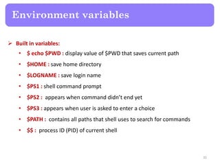  Built in variables:
• $ echo $PWD : display value of $PWD that saves current path
• $HOME : save home directory
• $LOGNAME : save login name
• $PS1 : shell command prompt
• $PS2 : appears when command didn’t end yet
• $PS3 : appears when user is asked to enter a choice
• $PATH : contains all paths that shell uses to search for commands
• $$ : process ID (PID) of current shell
Environment variables
31
 