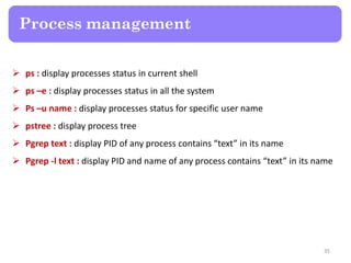  ps : display processes status in current shell
 ps –e : display processes status in all the system
 Ps –u name : display processes status for specific user name
 pstree : display process tree
 Pgrep text : display PID of any process contains “text” in its name
 Pgrep -l text : display PID and name of any process contains “text” in its name
Process management
35
 
