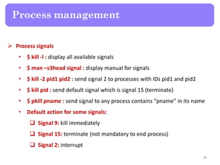  Process signals
• $ kill -l : display all available signals
• $ man –s3head signal : display manual for signals
• $ kill -2 pid1 pid2 : send signal 2 to processes with IDs pid1 and pid2
• $ kill pid : send default signal which is signal 15 (terminate)
• $ pkill pname : send signal to any process contains “pname” in its name
• Default action for some signals:
 Signal 9: kill immediately
 Signal 15: terminate (not mandatory to end process)
 Signal 2: interrupt
Process management
36
 