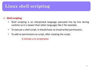  Shell scripting
• Shell scripting is an interpreted language executed line by line during
runtime so it is slower than other languages like C for example.
• To execute a shell script, it should have rw (read-write) permissions.
• To add rw permissions to script, after creating the script:
$ chmod u+rx scriptname
Linux shell scripting
38
 