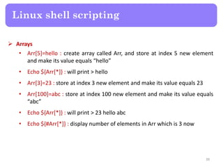 Arrays
• Arr[5]=hello : create array called Arr, and store at index 5 new element
and make its value equals “hello”
• Echo ${Arr[*]} : will print > hello
• Arr[3]=23 : store at index 3 new element and make its value equals 23
• Arr[100]=abc : store at index 100 new element and make its value equals
“abc”
• Echo ${Arr[*]} : will print > 23 hello abc
• Echo ${#Arr[*]} : display number of elements in Arr which is 3 now
Linux shell scripting
39
 