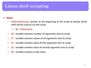  Notes
• #!/bin/shellname: written at the beginning of the script to decide which
shell will be used to run the script
• Ex. #!/bin/bash
• $# : variable contains number of arguments sent to script
• $* : variable contains values of all arguments sent to script
• $1 : variable contains value of first argument sent to script
• $2 : variable contains value of second argument sent to script
• $0 : variable contains script name
Linux shell scripting
41
 