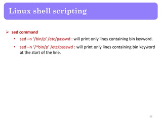  sed command
• sed –n ‘/bin/p’ /etc/passwd : will print only lines containing bin keyword.
• sed –n ‘/^bin/p’ /etc/passwd : will print only lines containing bin keyword
at the start of the line.
Linux shell scripting
43
 