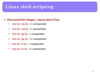  Flow control for integers : returns Zero if True
• test $x –eq $y : == comparator
• test $x –nq $y : != comparator
• test $x –gt $y : > comparator
• test $x –ge $y : >= comparator
• test $x –lt $y : < comparator
• test $x –le $y : <= comparator
Linux shell scripting
44
 