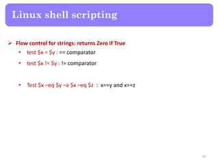 Flow control for strings: returns Zero if True
• test $x = $y : == comparator
• test $x != $y : != comparator
• Test $x –eq $y –a $x –eq $z : x==y and x==z
Linux shell scripting
45
 
