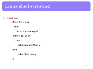  If statment
if test $x –eq $y
then
echo they are equal
elif test $x –gt $y
then
echo x greater than y
else
echo x less than y
fi
Linux shell scripting
46
 