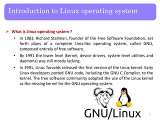  What is Linux operating system ?
• In 1983, Richard Stallman, founder of the Free Software Foundation, set
forth plans of a complete Unix-like operating system, called GNU,
composed entirely of free software.
• By 1991 the lower level (kernel, device drivers, system-level utilities and
daemons) was still mostly lacking.
• In 1991, Linus Torvalds released the first version of the Linux kernel. Early
Linux developers ported GNU code, including the GNU C Compiler, to the
kernel. The free software community adopted the use of the Linux kernel
as the missing kernel for the GNU operating system.
Introduction to Linux operating system
5
 