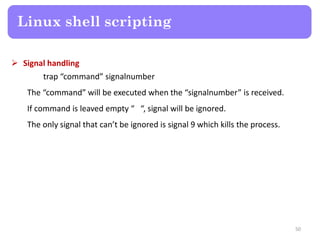  Signal handling
trap “command” signalnumber
The “command” will be executed when the “signalnumber” is received.
If command is leaved empty “ “, signal will be ignored.
The only signal that can’t be ignored is signal 9 which kills the process.
Linux shell scripting
50
 