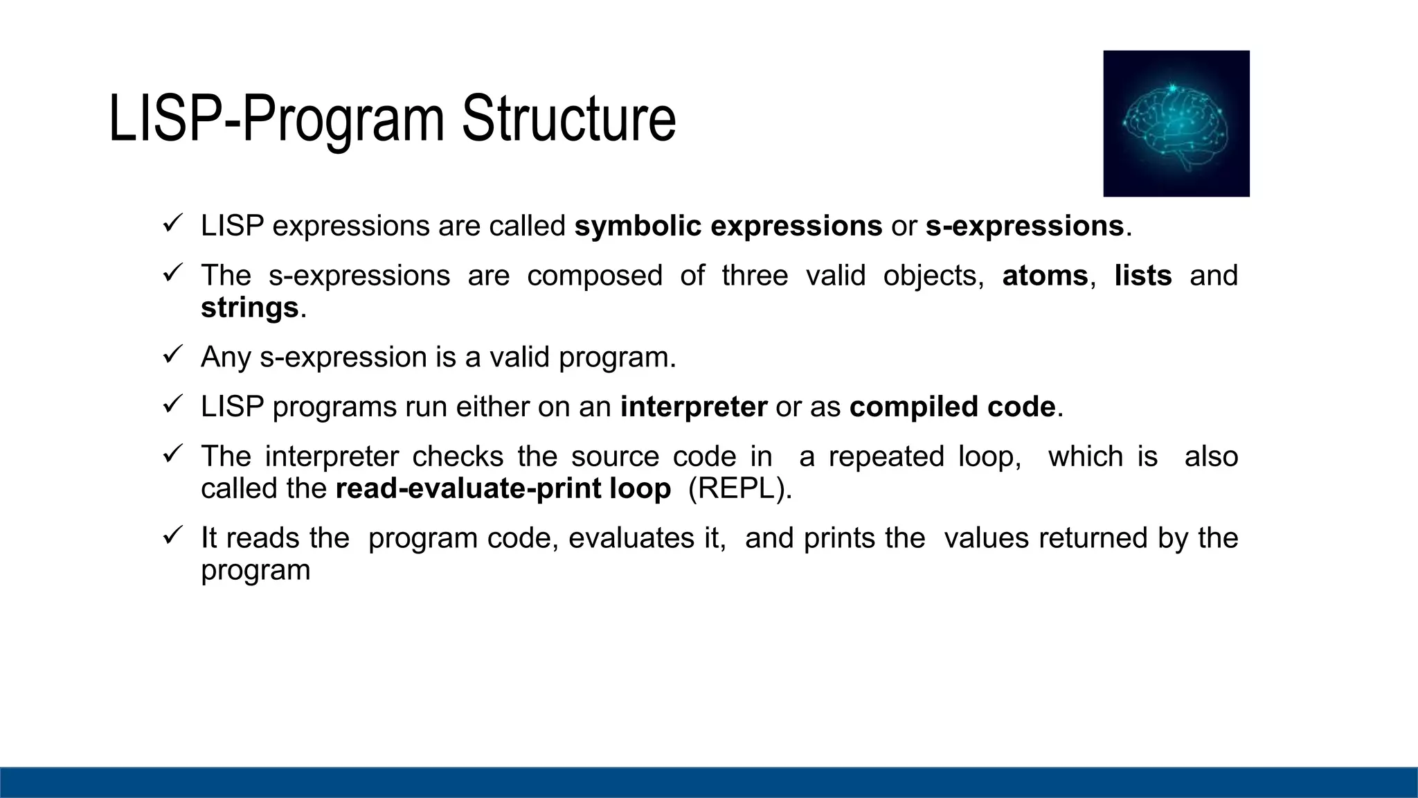 LISP-Program Structure
 LISP expressions are called symbolic expressions or s-expressions.
 The s-expressions are composed of three valid objects, atoms, lists and
strings.
 Any s-expression is a valid program.
 LISP programs run either on an interpreter or as compiled code.
 The interpreter checks the source code in a repeated loop, which is also
called the read-evaluate-print loop (REPL).
 It reads the program code, evaluates it, and prints the values returned by the
program
 