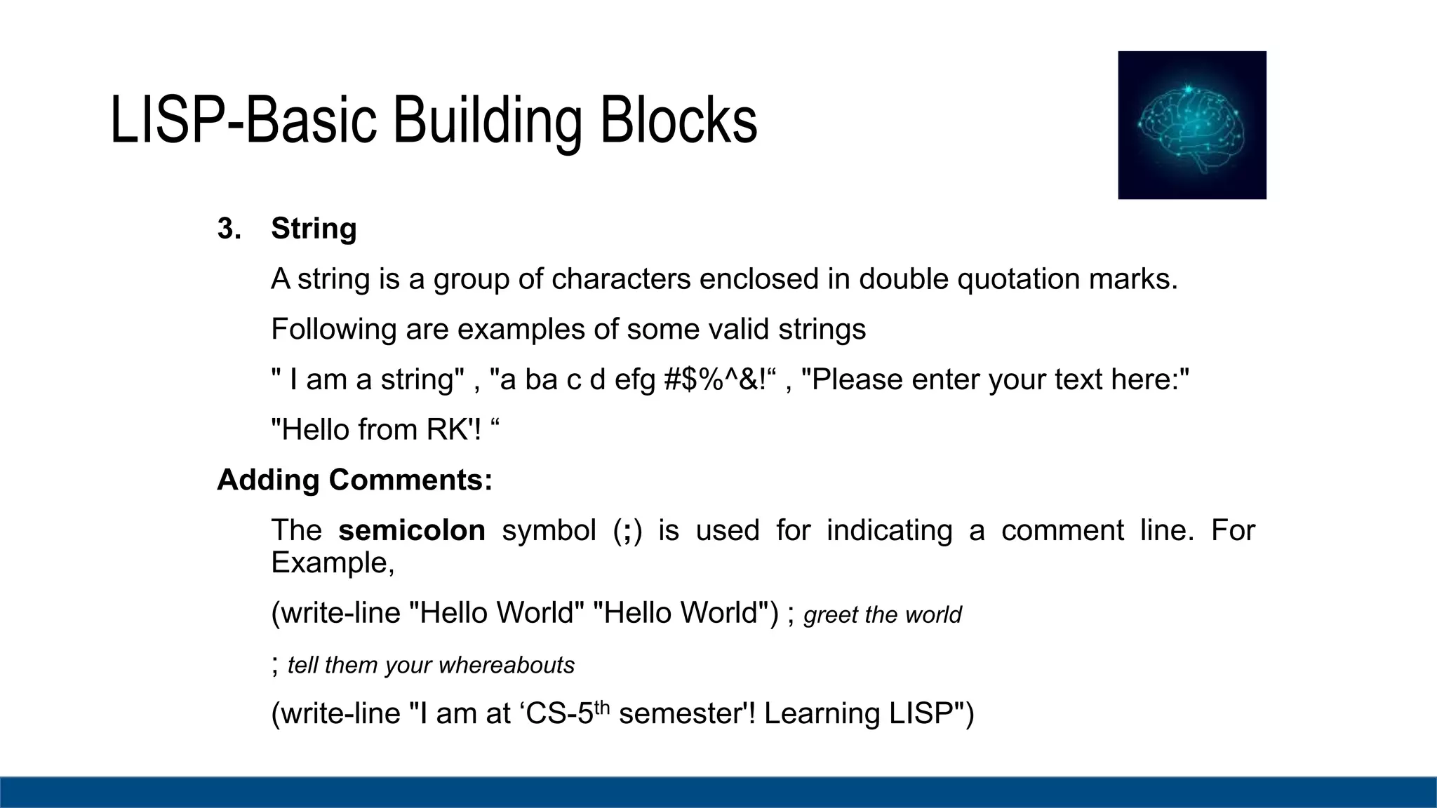 LISP-Basic Building Blocks
3. String
A string is a group of characters enclosed in double quotation marks.
Following are examples of some valid strings
" I am a string" , "a ba c d efg #$%^&!“ , "Please enter your text here:"
"Hello from RK'! “
Adding Comments:
The semicolon symbol (;) is used for indicating a comment line. For
Example,
(write-line "Hello World" "Hello World") ; greet the world
; tell them your whereabouts
(write-line "I am at ‘CS-5th semester'! Learning LISP")
 