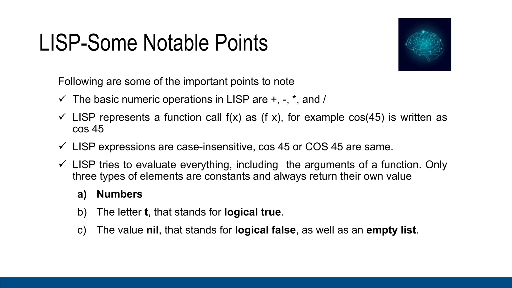 LISP-Some Notable Points
Following are some of the important points to note
 The basic numeric operations in LISP are +, -, *, and /
 LISP represents a function call f(x) as (f x), for example cos(45) is written as
cos 45
 LISP expressions are case-insensitive, cos 45 or COS 45 are same.
 LISP tries to evaluate everything, including the arguments of a function. Only
three types of elements are constants and always return their own value
a) Numbers
b) The letter t, that stands for logical true.
c) The value nil, that stands for logical false, as well as an empty list.
 