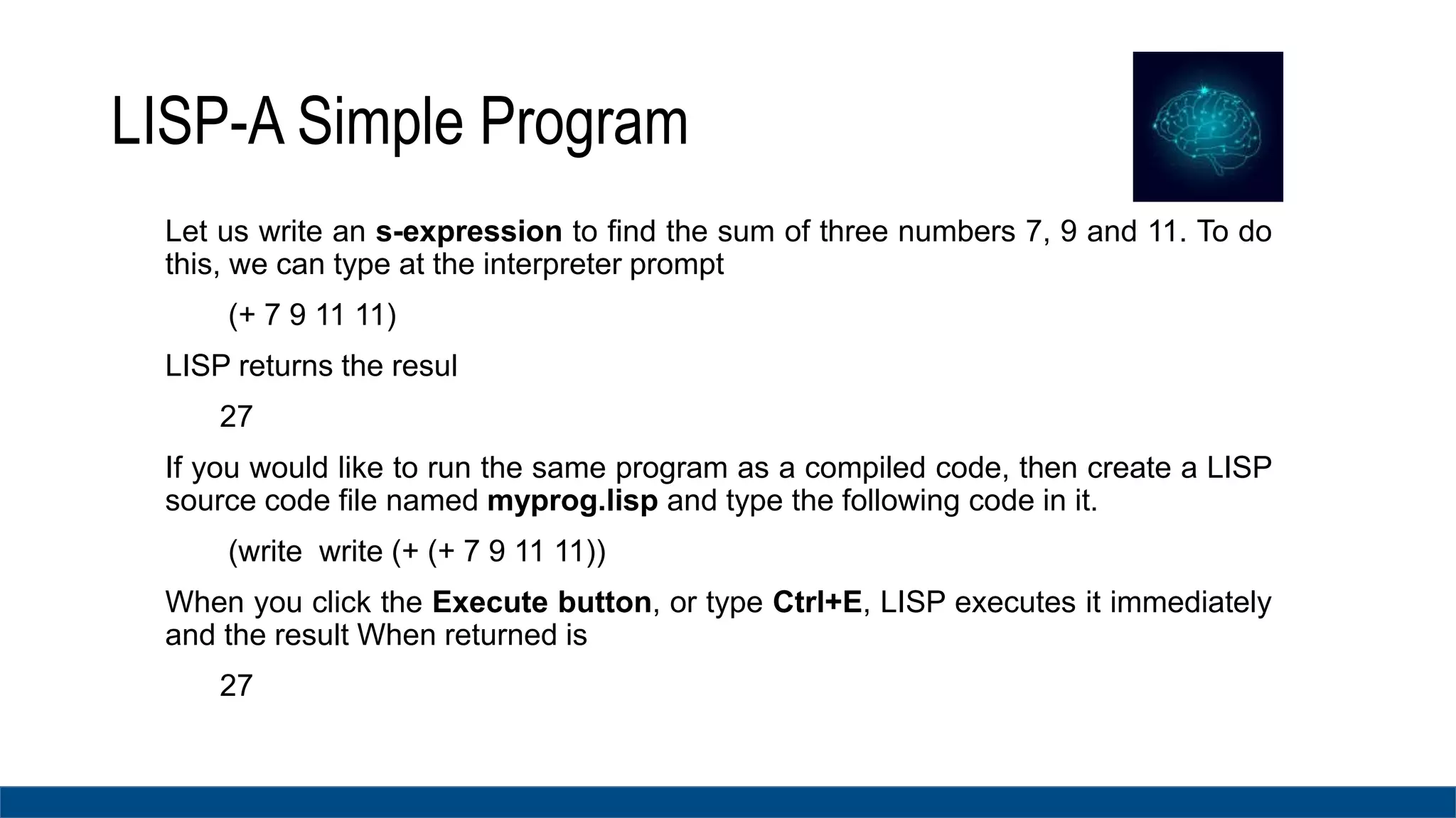 LISP-A Simple Program
Let us write an s-expression to find the sum of three numbers 7, 9 and 11. To do
this, we can type at the interpreter prompt
(+ 7 9 11 11)
LISP returns the resul
27
If you would like to run the same program as a compiled code, then create a LISP
source code file named myprog.lisp and type the following code in it.
(write write (+ (+ 7 9 11 11))
When you click the Execute button, or type Ctrl+E, LISP executes it immediately
and the result When returned is
27
 