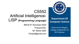 CS552
Artificial Intelligence-
LISP (Programming Language)
BSCS-5th Semester-2020
Prepared By:
Mr. Rahat Ullah
r2mpak@gmail.com
Department Of
Computer Science
Government Degree
College Gulabad Dir (L)
KPK Pakistan
 