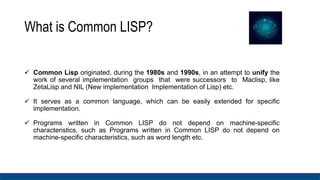What is Common LISP?
 Common Lisp originated, during the 1980s and 1990s, in an attempt to unify the
work of several implementation groups that were successors to Maclisp, like
ZetaLisp and NIL (New implementation Implementation of Lisp) etc.
 It serves as a common language, which can be easily extended for specific
implementation.
 Programs written in Common LISP do not depend on machine-specific
characteristics, such as Programs written in Common LISP do not depend on
machine-specific characteristics, such as word length etc.
 