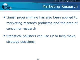 Marketing Research
 Linear programming has also been applied to
marketing research problems and the area of
consumer research
 Statistical pollsters can use LP to help make
strategy decisions
ISE – Deterministic Optimization Models
11
 