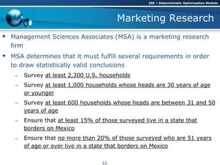 Marketing Research
 Management Sciences Associates (MSA) is a marketing research
firm
 MSA determines that it must fulfill several requirements in order
to draw statistically valid conclusions
– Survey at least 2,300 U.S. households
– Survey at least 1,000 households whose heads are 30 years of age
or younger
– Survey at least 600 households whose heads are between 31 and 50
years of age
– Ensure that at least 15% of those surveyed live in a state that
borders on Mexico
– Ensure that no more than 20% of those surveyed who are 51 years
of age or over live in a state that borders on Mexico
ISE – Deterministic Optimization Models
12
 