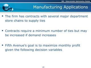 Manufacturing Applications
 The firm has contracts with several major department
store chains to supply ties
 Contracts require a minimum number of ties but may
be increased if demand increases
 Fifth Avenue’s goal is to maximize monthly profit
given the following decision variables
ISE – Deterministic Optimization Models
19
 