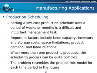 Manufacturing Applications
 Production Scheduling
– Setting a low-cost production schedule over a
period of weeks or months is a difficult and
important management task
– Important factors include labor capacity, inventory
and storage costs, space limitations, product
demand, and labor relations
– When more than one product is produced, the
scheduling process can be quite complex
– The problem resembles the product mix model for
each time period in the future
ISE – Deterministic Optimization Models
24
 