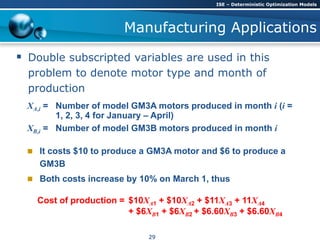 Manufacturing Applications
 Double subscripted variables are used in this
problem to denote motor type and month of
production
XA,i = Number of model GM3A motors produced in month i (i =
1, 2, 3, 4 for January – April)
XB,i = Number of model GM3B motors produced in month i
 It costs $10 to produce a GM3A motor and $6 to produce a
GM3B
 Both costs increase by 10% on March 1, thus
Cost of production = $10XA1 + $10XA2 + $11XA3 + 11XA4
+ $6XB1 + $6XB2 + $6.60XB3 + $6.60XB4
ISE – Deterministic Optimization Models
29
 