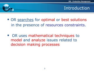 Introduction
 OR searches for optimal or best solutions
in the presence of resources constraints.
 OR uses mathematical techniques to
model and analyze issues related to
decision making processes
ISE - Production Management
3
 