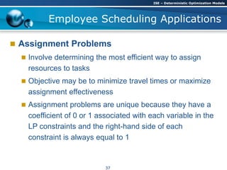  Assignment Problems
 Involve determining the most efficient way to assign
resources to tasks
 Objective may be to minimize travel times or maximize
assignment effectiveness
 Assignment problems are unique because they have a
coefficient of 0 or 1 associated with each variable in the
LP constraints and the right-hand side of each
constraint is always equal to 1
Employee Scheduling Applications
ISE – Deterministic Optimization Models
37
 