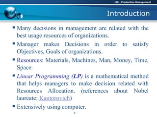 Introduction
 Many decisions in management are related with the
best usage resources of organizations.
 Manager makes Decisions in order to satisfy
Objectives, Goals of organizations.
 Resources: Materials, Machines, Man, Money, Time,
Space.
 Linear Programming (LP) is a mathematical method
that helps managers to make decision related with
Resources Allocation. (references about Nobel
laureate: Kantorovich)
 Extensively using computer.
ISE - Production Management
4
 