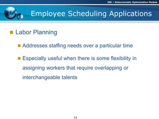  Labor Planning
 Addresses staffing needs over a particular time
 Especially useful when there is some flexibility in
assigning workers that require overlapping or
interchangeable talents
Employee Scheduling Applications
ISE – Deterministic Optimization Models
42
 