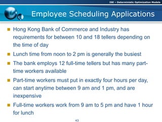  Hong Kong Bank of Commerce and Industry has
requirements for between 10 and 18 tellers depending on
the time of day
 Lunch time from noon to 2 pm is generally the busiest
 The bank employs 12 full-time tellers but has many part-
time workers available
 Part-time workers must put in exactly four hours per day,
can start anytime between 9 am and 1 pm, and are
inexpensive
 Full-time workers work from 9 am to 5 pm and have 1 hour
for lunch
Employee Scheduling Applications
ISE – Deterministic Optimization Models
43
 