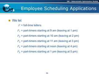Employee Scheduling Applications
 We let
F = full-time tellers
P1 = part-timers starting at 9 am (leaving at 1 pm)
P2 = part-timers starting at 10 am (leaving at 2 pm)
P3 = part-timers starting at 11 am (leaving at 3 pm)
P4 = part-timers starting at noon (leaving at 4 pm)
P5 = part-timers starting at 1 pm (leaving at 5 pm)
ISE – Deterministic Optimization Models
46
 