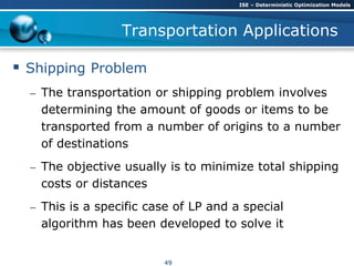 Transportation Applications
 Shipping Problem
– The transportation or shipping problem involves
determining the amount of goods or items to be
transported from a number of origins to a number
of destinations
– The objective usually is to minimize total shipping
costs or distances
– This is a specific case of LP and a special
algorithm has been developed to solve it
ISE – Deterministic Optimization Models
49
 