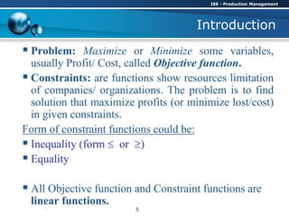 Introduction
 Problem: Maximize or Minimize some variables,
usually Profit/ Cost, called Objective function.
 Constraints: are functions show resources limitation
of companies/ organizations. The problem is to find
solution that maximize profits (or minimize lost/cost)
in given constraints.
Form of constraint functions could be:
 Inequality (form  or )
 Equality
 All Objective function and Constraint functions are
linear functions.
ISE - Production Management
5
 