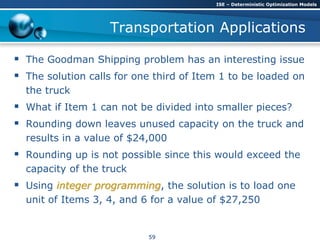 Transportation Applications
 The Goodman Shipping problem has an interesting issue
 The solution calls for one third of Item 1 to be loaded on
the truck
 What if Item 1 can not be divided into smaller pieces?
 Rounding down leaves unused capacity on the truck and
results in a value of $24,000
 Rounding up is not possible since this would exceed the
capacity of the truck
 Using integer programming, the solution is to load one
unit of Items 3, 4, and 6 for a value of $27,250
ISE – Deterministic Optimization Models
59
 