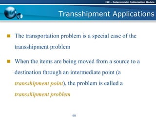Transshipment Applications
 The transportation problem is a special case of the
transshipment problem
 When the items are being moved from a source to a
destination through an intermediate point (a
transshipment point), the problem is called a
transshipment problem
ISE – Deterministic Optimization Models
60
 