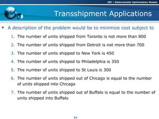 Transshipment Applications
 A description of the problem would be to minimize cost subject to
1. The number of units shipped from Toronto is not more than 800
2. The number of units shipped from Detroit is not more than 700
3. The number of units shipped to New York is 450
4. The number of units shipped to Philadelphia is 350
5. The number of units shipped to St Louis is 300
6. The number of units shipped out of Chicago is equal to the number
of units shipped into Chicago
7. The number of units shipped out of Buffalo is equal to the number of
units shipped into Buffalo
ISE – Deterministic Optimization Models
64
 