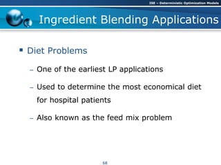 Ingredient Blending Applications
 Diet Problems
– One of the earliest LP applications
– Used to determine the most economical diet
for hospital patients
– Also known as the feed mix problem
ISE – Deterministic Optimization Models
68
 