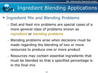 Ingredient Blending Applications
 Ingredient Mix and Blending Problems
– Diet and feed mix problems are special cases of a
more general class of problems known as
ingredient or blending problems
– Blending problems arise when decisions must be
made regarding the blending of two or more
resources to produce one or more product
– Resources may contain essential ingredients that
must be blended so that a specified percentage is
in the final mix
ISE – Deterministic Optimization Models
72
 