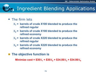 Ingredient Blending Applications
 The firm lets
X1 = barrels of crude X100 blended to produce the
refined regular
X2 = barrels of crude X100 blended to produce the
refined economy
X3 = barrels of crude X220 blended to produce the
refined regular
X4 = barrels of crude X220 blended to produce the
refined economy
 The objective function is
Minimize cost = $30X1 + $30X2 + $34.80X3 + $34.80X4
ISE – Deterministic Optimization Models
74
 