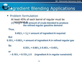 Ingredient Blending Applications
 Problem formulation
At least 45% of each barrel of regular must be
ingredient A(X1 + X3) = total amount of crude blended to produce
the refined regular gasoline demand
Thus,
0.45(X1 + X3) = amount of ingredient A required
0.35X1 + 0.60X3 ≥ 0.45X1 + 0.45X3
So
But
0.35X1 + 0.60X3 = amount of ingredient A in refined regular gas
– 0.10X1 + 0.15X3 ≥ 0 (ingredient A in regular constraint)
or
ISE – Deterministic Optimization Models
75
 