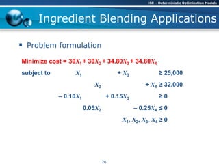 Ingredient Blending Applications
 Problem formulation
Minimize cost = 30X1 + 30X2 + 34.80X3 + 34.80X4
subject to X1 + X3 ≥ 25,000
X2 + X4 ≥ 32,000
– 0.10X1 + 0.15X3 ≥ 0
0.05X2 – 0.25X4 ≤ 0
X1, X2, X3, X4 ≥ 0
ISE – Deterministic Optimization Models
76
 