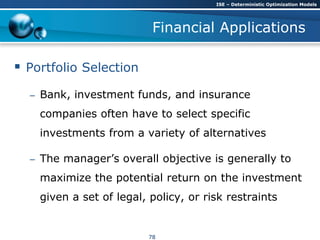 Financial Applications
 Portfolio Selection
– Bank, investment funds, and insurance
companies often have to select specific
investments from a variety of alternatives
– The manager’s overall objective is generally to
maximize the potential return on the investment
given a set of legal, policy, or risk restraints
ISE – Deterministic Optimization Models
78
 