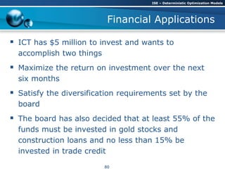 Financial Applications
 ICT has $5 million to invest and wants to
accomplish two things
 Maximize the return on investment over the next
six months
 Satisfy the diversification requirements set by the
board
 The board has also decided that at least 55% of the
funds must be invested in gold stocks and
construction loans and no less than 15% be
invested in trade credit
ISE – Deterministic Optimization Models
80
 