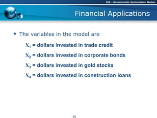 Financial Applications
 The variables in the model are
X1 = dollars invested in trade credit
X2 = dollars invested in corporate bonds
X3 = dollars invested in gold stocks
X4 = dollars invested in construction loans
ISE – Deterministic Optimization Models
81
 