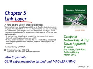 Chapter 5
Link Layer
Computer
Networking: A Top
Down Approach
6th
edition
Jim Kurose, Keith Ross
Addison-Wesley
March 2012
A note on the use of these ppt slides:
We’re making these slides freely available to all (faculty, students, readers).
They’re in PowerPoint form so you see the animations; and can add, modify,
and delete slides (including this one) and slide content to suit your needs.
They obviously represent a lot of work on our part. In return for use, we only
ask the following:
 If you use these slides (e.g., in a class) that you mention their source
(after all, we’d like people to use our book!)
 If you post any slides on a www site, that you note that they are adapted
from (or perhaps identical to) our slides, and note our copyright of this
material.
Thanks and enjoy! JFK/KWR
All material copyright 1996-2012
J.F Kurose and K.W. Ross, All Rights Reserved
Link Layer 5-1
Intro to first lab:
GENI experimentation testbed and MAC-LEARNING
 