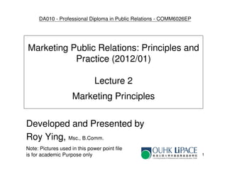 DA010 - Professional Diploma in Public Relations - COMM6026EP




Marketing Public Relations: Principles and
           Practice (2012/01)

                               Lecture 2
                     Marketing Principles

Developed and Presented by
Roy Ying, Msc., B.Comm.
Note: Pictures used in this power point file
is for academic Purpose only                                         1
 