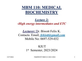 3/27/2024 1
FKBIWOTT/BIO121/2023-2024
MBM 110: MEDICAL
BIOCHEMISTRY
Lecture 2;
-High energy intermediates and ETC
Lecturer: Dr. Biwott Felix K.
Contacts: Email; fekiott@gmail.com
Mobile No: 0697-529-032
KIUT
1st Semester, 2023/2024
 