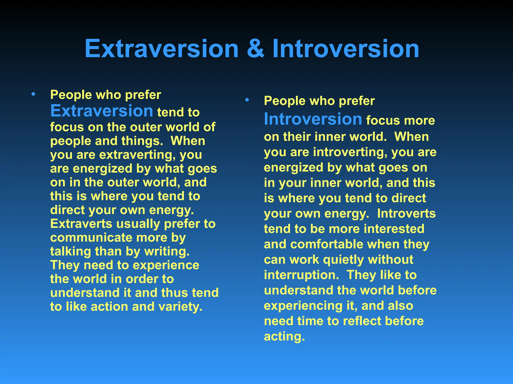 Extraversion & Introversion
• People who prefer
Extraversion tend to
focus on the outer world of
people and things. When
you are extraverting, you
are energized by what goes
on in the outer world, and
this is where you tend to
direct your own energy.
Extraverts usually prefer to
communicate more by
talking than by writing.
They need to experience
the world in order to
understand it and thus tend
to like action and variety.
• People who prefer
Introversion focus more
on their inner world. When
you are introverting, you are
energized by what goes on
in your inner world, and this
is where you tend to direct
your own energy. Introverts
tend to be more interested
and comfortable when they
can work quietly without
interruption. They like to
understand the world before
experiencing it, and also
need time to reflect before
acting.
 