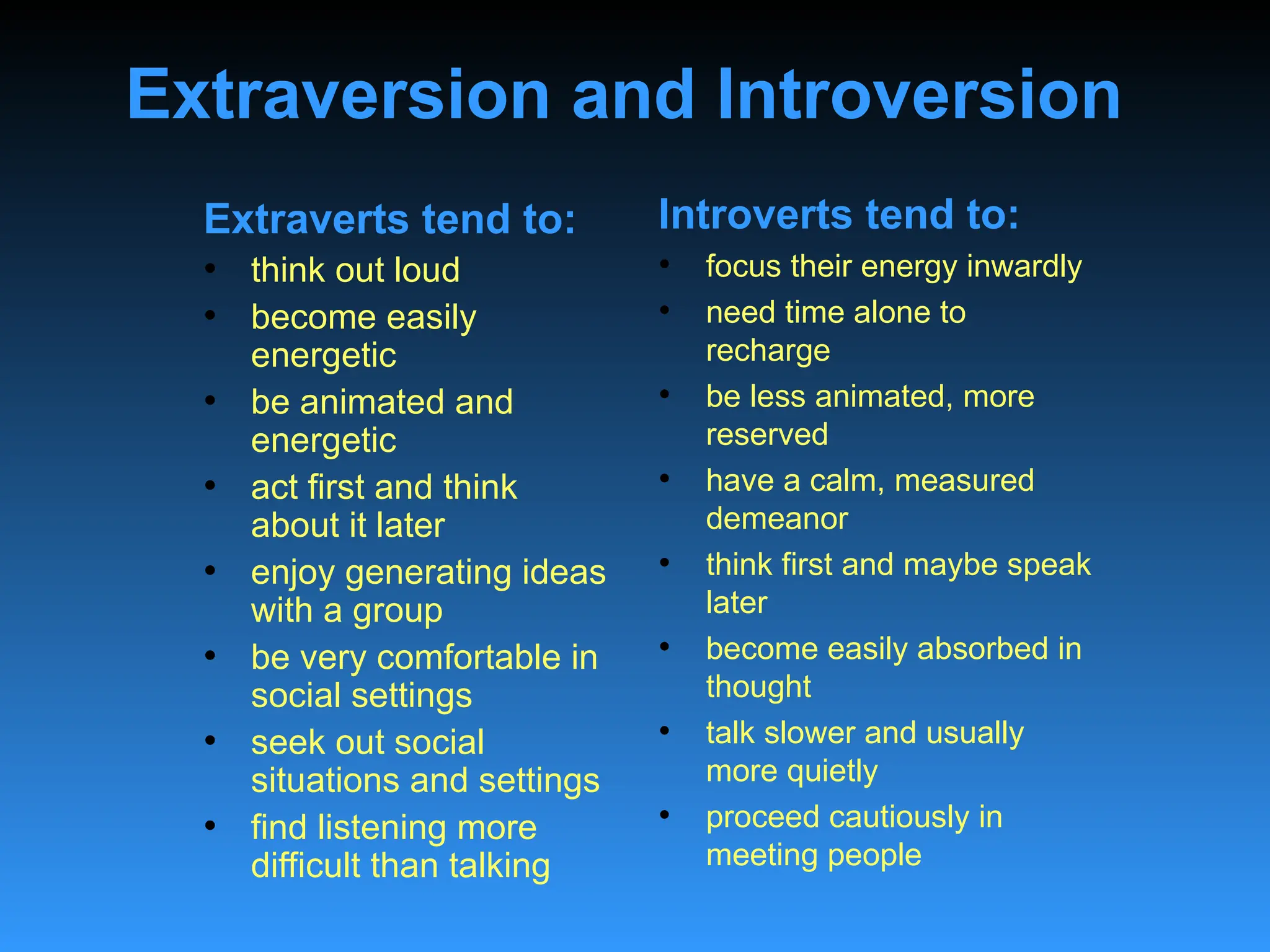 Extraversion and Introversion
Extraverts tend to:
• think out loud
• become easily
energetic
• be animated and
energetic
• act first and think
about it later
• enjoy generating ideas
with a group
• be very comfortable in
social settings
• seek out social
situations and settings
• find listening more
difficult than talking
Introverts tend to:
• focus their energy inwardly
• need time alone to
recharge
• be less animated, more
reserved
• have a calm, measured
demeanor
• think first and maybe speak
later
• become easily absorbed in
thought
• talk slower and usually
more quietly
• proceed cautiously in
meeting people
 